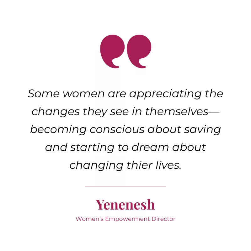 Some women are appreciating the changes they see in themselves— becoming conscious about saving and starting to dream about changing thier lives.—Yenenesh